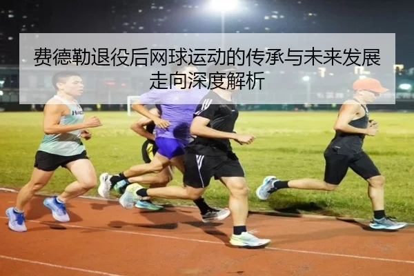 费德勒退役后网球运动的传承与未来发展走向深度解析