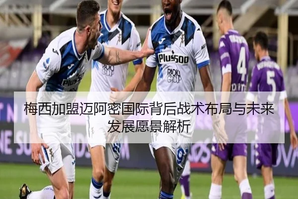 梅西加盟迈阿密国际背后战术布局与未来发展愿景解析