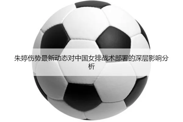 朱婷伤势最新动态对中国女排战术部署的深层影响分析