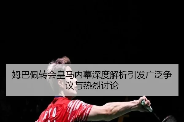 姆巴佩转会皇马内幕深度解析引发广泛争议与热烈讨论